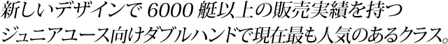新しいデザインで6000艇以上の販売実績を持つジュニアユース向けダブルハンドで現在最も人気のあるクラスです。